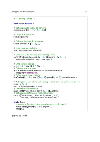 Imagens em três dimensões 259
# -*- coding: latin1 -*-
from visual import *
# Define posição inicial da câmera
scene.forward = (-0.1, -0.1, -0.1)
# Limpa a iluminação
scene.lights = []
# Define a iluminação ambiente
scene.ambient = (.1, .1, .2)
# Uma caixa de madeira
box(material=materials.wood)
# Uma esfera de material semi-transparente
sphere(radius=.2, pos=(-1, -0.3, 1), color=(.4, .5, .4),
material=materials.rough, opacity=.5)
# Uma textura xadrez
x = 2 * (2 * (1, 0), 2 * (0, 1))
# Define a textura nova
mat = materials.texture(data=x, interpolate=False,
mapping='rectangular')
# Caixa com a nova textura
box(axis=(0, 1, 0), size=(4, 4, 4), pos=(0, -3, 0), material=mat)
# A lâmpada é um frame composto por uma esfera e uma fonte de luz
c = (1., .9, .8)
lamp = frame(pos=(0, 1, 0))
# Define uma fonte de luz
local_light(frame=lamp, pos=(2, 1, 0), color=c)
# Define uma esfera com material emissor
sphere(frame=lamp, radius=0.1, pos=(2, 1, 0),
color=c, material=materials.emissive)
while True:
# Anima a lâmpada, rotacionando em torno do eixo Y
lamp.rotate(axis=(0, 1, 0), angle=.1)
rate(10)
Janela de saída:
 