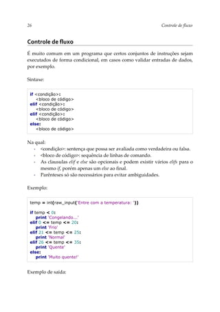 26 Controle de fluxo
Controle de fluxo
É muito comum em um programa que certos conjuntos de instruções sejam
executados de forma condicional, em casos como validar entradas de dados,
por exemplo.
Sintaxe:
if <condição>:
<bloco de código>
elif <condição>:
<bloco de código>
elif <condição>:
<bloco de código>
else:
<bloco de código>
Na qual:
▪ <condição>: sentença que possa ser avaliada como verdadeira ou falsa.
▪ <bloco de código>: sequência de linhas de comando.
▪ As clausulas elif e else são opcionais e podem existir vários elifs para o
mesmo if, porém apenas um else ao final.
▪ Parênteses só são necessários para evitar ambiguidades.
Exemplo:
temp = int(raw_input('Entre com a temperatura: '))
if temp < 0:
print 'Congelando...'
elif 0 <= temp <= 20:
print 'Frio'
elif 21 <= temp <= 25:
print 'Normal'
elif 26 <= temp <= 35:
print 'Quente'
else:
print 'Muito quente!'
Exemplo de saída:
 