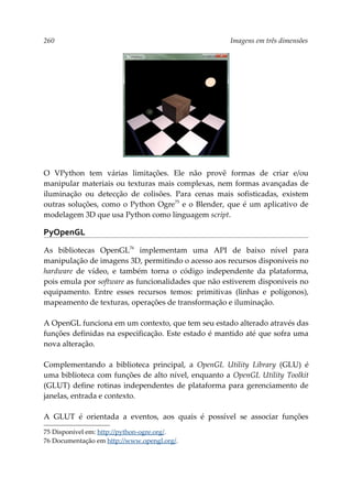 260 Imagens em três dimensões
O VPython tem várias limitações. Ele não provê formas de criar e/ou
manipular materiais ou texturas mais complexas, nem formas avançadas de
iluminação ou detecção de colisões. Para cenas mais sofisticadas, existem
outras soluções, como o Python Ogre75
e o Blender, que é um aplicativo de
modelagem 3D que usa Python como linguagem script.
PyOpenGL
As bibliotecas OpenGL76
implementam uma API de baixo nível para
manipulação de imagens 3D, permitindo o acesso aos recursos disponíveis no
hardware de vídeo, e também torna o código independente da plataforma,
pois emula por software as funcionalidades que não estiverem disponíveis no
equipamento. Entre esses recursos temos: primitivas (linhas e polígonos),
mapeamento de texturas, operações de transformação e iluminação.
A OpenGL funciona em um contexto, que tem seu estado alterado através das
funções definidas na especificação. Este estado é mantido até que sofra uma
nova alteração.
Complementando a biblioteca principal, a OpenGL Utility Library (GLU) é
uma biblioteca com funções de alto nível, enquanto a OpenGL Utility Toolkit
(GLUT) define rotinas independentes de plataforma para gerenciamento de
janelas, entrada e contexto.
A GLUT é orientada a eventos, aos quais é possível se associar funções
75 Disponível em: http://python-ogre.org/.
76 Documentação em http://www.opengl.org/.
 