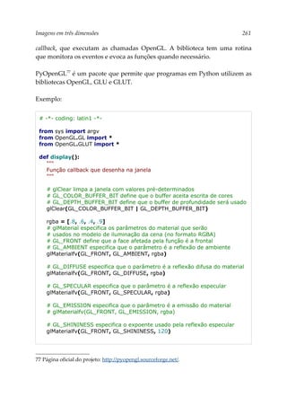 Imagens em três dimensões 261
callback, que executam as chamadas OpenGL. A biblioteca tem uma rotina
que monitora os eventos e evoca as funções quando necessário.
PyOpenGL77
é um pacote que permite que programas em Python utilizem as
bibliotecas OpenGL, GLU e GLUT.
Exemplo:
# -*- coding: latin1 -*-
from sys import argv
from OpenGL.GL import *
from OpenGL.GLUT import *
def display():
"""
Função callback que desenha na janela
"""
# glClear limpa a janela com valores pré-determinados
# GL_COLOR_BUFFER_BIT define que o buffer aceita escrita de cores
# GL_DEPTH_BUFFER_BIT define que o buffer de profundidade será usado
glClear(GL_COLOR_BUFFER_BIT | GL_DEPTH_BUFFER_BIT)
rgba = [.8, .6, .4, .9]
# glMaterial especifica os parâmetros do material que serão
# usados no modelo de iluminação da cena (no formato RGBA)
# GL_FRONT define que a face afetada pela função é a frontal
# GL_AMBIENT especifica que o parâmetro é a reflexão de ambiente
glMaterialfv(GL_FRONT, GL_AMBIENT, rgba)
# GL_DIFFUSE especifica que o parâmetro é a reflexão difusa do material
glMaterialfv(GL_FRONT, GL_DIFFUSE, rgba)
# GL_SPECULAR especifica que o parâmetro é a reflexão especular
glMaterialfv(GL_FRONT, GL_SPECULAR, rgba)
# GL_EMISSION especifica que o parâmetro é a emissão do material
# glMaterialfv(GL_FRONT, GL_EMISSION, rgba)
# GL_SHININESS especifica o expoente usado pela reflexão especular
glMaterialfv(GL_FRONT, GL_SHININESS, 120)
77 Página oficial do projeto: http://pyopengl.sourceforge.net/.
 