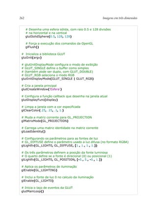 262 Imagens em três dimensões
# Desenha uma esfera sólida, com raio 0.5 e 128 divisões
# na horizontal e na vertical
glutSolidSphere(0.5, 128, 128)
# Força a execução dos comandos da OpenGL
glFlush()
# Inicializa a biblioteca GLUT
glutInit(argv)
# glutInitDisplayMode configura o modo de exibição
# GLUT_SINGLE define o buffer como simples
# (também pode ser duplo, com GLUT_DOUBLE)
# GLUT_RGB seleciona o modo RGB
glutInitDisplayMode(GLUT_SINGLE | GLUT_RGB)
# Cria a janela principal
glutCreateWindow('Esfera')
# Configura a função callback que desenha na janela atual
glutDisplayFunc(display)
# Limpa a janela com a cor especificada
glClearColor(.25, .15, .1, 1.)
# Muda a matriz corrente para GL_PROJECTION
glMatrixMode(GL_PROJECTION)
# Carrega uma matriz identidade na matriz corrente
glLoadIdentity()
# Configurando os parâmetros para as fontes de luz
# GL_DIFFUSE define o parâmetro usado a luz difusa (no formato RGBA)
glLightfv(GL_LIGHT0, GL_DIFFUSE, [1., 1., 1., 1.])
# Os três parâmetros definem a posição da fonte luminosa
# O quarto define se a fonte é direcional (0) ou posicional (1)
glLightfv(GL_LIGHT0, GL_POSITION, [-5., 5., -5., 1.])
# Aplica os parâmetros de iluminação
glEnable(GL_LIGHTING)
# Inclui a fonte de luz 0 no calculo da iluminação
glEnable(GL_LIGHT0)
# Inicia o laço de eventos da GLUT
glutMainLoop()
 