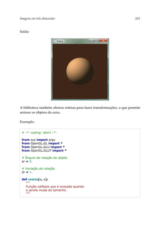 Imagens em três dimensões 263
Saída:
A biblioteca também oferece rotinas para fazer transformações, o que permite
animar os objetos da cena.
Exemplo:
# -*- coding: latin1 -*-
from sys import argv
from OpenGL.GL import *
from OpenGL.GLU import *
from OpenGL.GLUT import *
# Ângulo de rotação do objeto
ar = 0.
# Variação da rotação
dr = 1.
def resize(x, y):
"""
Função callback que é evocada quando
a janela muda de tamanho
"""
 