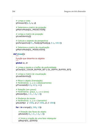 264 Imagens em três dimensões
# Limpa a vista
glViewport(0, 0, x, y)
# Seleciona a matriz de projeção
glMatrixMode(GL_PROJECTION)
# Limpa a matriz de projeção
glLoadIdentity()
# Calcula o aspecto da perspectiva
gluPerspective(45., float(x)/float(y), 0.1, 100.0)
# Seleciona a matriz de visualização
glMatrixMode(GL_MODELVIEW)
def draw():
"""
Função que desenha os objetos
"""
global ar, dr
# Limpa a janela e o buffer de profundidade
glClear(GL_COLOR_BUFFER_BIT | GL_DEPTH_BUFFER_BIT)
# Limpa a matriz de visualização
glLoadIdentity()
# Move o objeto (translação)
# Parâmetros: x, y e z (deslocamento)
glTranslatef(-0.5, -0.5, -4.)
# Rotação (em graus)
# Parâmetros: graus, x, y e z (eixo)
glRotatef(ar, 1.0 , 1.0, 1.0)
# Mudança de escala
# Parâmetros: x, y e z (tamanho)
glScalef(ar / 1000, ar / 1000, ar / 1000)
for i in xrange(0, 360, 10):
# Rotação das faces do objeto
glRotatef(10, 1.0 , 1.0, 1.0)
# Inicia a criação de uma face retangular
glBegin(GL_QUADS)
 
