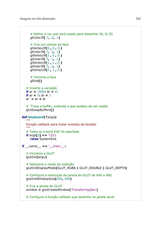 Imagens em três dimensões 265
# Define a cor que será usada para desenhar (R, G, B)
glColor3f(.7, .5, .1)
# Cria um vértice da face
glVertex3f(0., 0., 0.)
glColor3f(.7, .3, .1)
glVertex3f(1., 0., 0.)
glColor3f(.5, .1, .1)
glVertex3f(1., 1., 0.)
glColor3f(.7, .3, .1)
glVertex3f(0., 1., 0.)
# Termina a face
glEnd()
# Inverte a variação
if ar > 1000: dr = -1
if ar < 1: dr = 1
ar = ar + dr
# Troca o buffer, exibindo o que acabou de ser usado
glutSwapBuffers()
def keyboard(*args):
"""
Função callback para tratar eventos de teclado
"""
# Testa se a tecla ESC foi apertada
if args[0] == '33':
raise SystemExit
if __name__ == '__main__':
# Inicializa a GLUT
glutInit(argv)
# Seleciona o modo de exibição
glutInitDisplayMode(GLUT_RGBA | GLUT_DOUBLE | GLUT_DEPTH)
# Configura a resolução da janela do GLUT de 640 x 480
glutInitWindowSize(640, 480)
# Cria a janela do GLUT
window = glutCreateWindow('Transformações')
# Configura a função callback que desenha na janela atual
 
