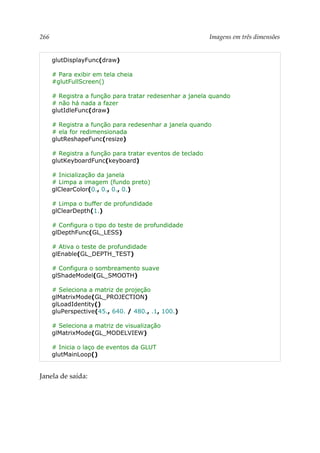 266 Imagens em três dimensões
glutDisplayFunc(draw)
# Para exibir em tela cheia
#glutFullScreen()
# Registra a função para tratar redesenhar a janela quando
# não há nada a fazer
glutIdleFunc(draw)
# Registra a função para redesenhar a janela quando
# ela for redimensionada
glutReshapeFunc(resize)
# Registra a função para tratar eventos de teclado
glutKeyboardFunc(keyboard)
# Inicialização da janela
# Limpa a imagem (fundo preto)
glClearColor(0., 0., 0., 0.)
# Limpa o buffer de profundidade
glClearDepth(1.)
# Configura o tipo do teste de profundidade
glDepthFunc(GL_LESS)
# Ativa o teste de profundidade
glEnable(GL_DEPTH_TEST)
# Configura o sombreamento suave
glShadeModel(GL_SMOOTH)
# Seleciona a matriz de projeção
glMatrixMode(GL_PROJECTION)
glLoadIdentity()
gluPerspective(45., 640. / 480., .1, 100.)
# Seleciona a matriz de visualização
glMatrixMode(GL_MODELVIEW)
# Inicia o laço de eventos da GLUT
glutMainLoop()
Janela de saída:
 
