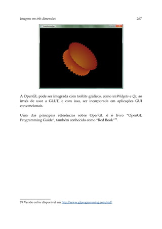 Imagens em três dimensões 267
A OpenGL pode ser integrada com toolkits gráficos, como wxWidgets e Qt, ao
invés de usar a GLUT, e com isso, ser incorporada em aplicações GUI
convencionais.
Uma das principais referências sobre OpenGL é o livro “OpenGL
Programming Guide”, também conhecido como “Red Book”78
.
78 Versão online disponível em http://www.glprogramming.com/red/.
 