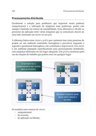 268 Processamento distribuído
Processamento distribuído
Geralmente a solução para problemas que requerem muita potência
computacional é a utilização de máquinas mais poderosas, porém esta
solução é limitada em termos de escalabilidade. Uma alternativa é dividir os
processos da aplicação entre várias máquinas que se comunicam através de
uma rede, formando um cluster ou um grid.
A diferença básica entre cluster e grid é que o primeiro tem como premissa de
projeto ser um ambiente controlado, homogêneo e previsível, enquanto o
segundo é geralmente heterogêneo, não controlado e imprevisível. Um cluster
é um ambiente planejado especificamente para processamento distribuído,
com máquinas dedicadas em um lugar adequado. Um grid se caracteriza pelo
uso de estações de trabalho que podem estar em qualquer lugar.
Os modelos mais comuns de cluster:
▪ computacional.
▪ de recursos.
▪ de aplicação ou híbrido.
Híbrido
A B
C D
Computacional
A B
C D
O servidor faz o
escalonamento das tarefas
para as estações.
Qualquer máquina pode
atuar como cliente e
servidor.
 