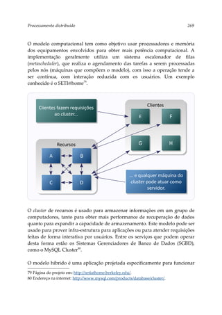 Processamento distribuído 269
O modelo computacional tem como objetivo usar processadores e memória
dos equipamentos envolvidos para obter mais potência computacional. A
implementação geralmente utiliza um sistema escalonador de filas
(metascheduler), que realiza o agendamento das tarefas a serem processadas
pelos nós (máquinas que compõem o modelo), com isso a operação tende a
ser contínua, com interação reduzida com os usuários. Um exemplo
conhecido é o SETI@home79
.
O cluster de recursos é usado para armazenar informações em um grupo de
computadores, tanto para obter mais performance de recuperação de dados
quanto para expandir a capacidade de armazenamento. Este modelo pode ser
usado para prover infra-estrutura para aplicações ou para atender requisições
feitas de forma interativa por usuários. Entre os serviços que podem operar
desta forma estão os Sistemas Gerenciadores de Banco de Dados (SGBD),
como o MySQL Cluster80
.
O modelo híbrido é uma aplicação projetada especificamente para funcionar
79 Página do projeto em: http://setiathome.berkeley.edu/.
80 Endereço na internet: http://www.mysql.com/products/database/cluster/.
Clientes
Recursos
A B
C D
Clientes fazem requisições
ao cluster...
... e qualquer máquina do
cluster pode atuar como
servidor.
E F
G H
 