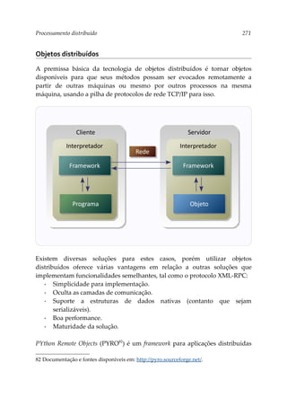 Processamento distribuído 271
Objetos distribuídos
A premissa básica da tecnologia de objetos distribuídos é tornar objetos
disponíveis para que seus métodos possam ser evocados remotamente a
partir de outras máquinas ou mesmo por outros processos na mesma
máquina, usando a pilha de protocolos de rede TCP/IP para isso.
Existem diversas soluções para estes casos, porém utilizar objetos
distribuídos oferece várias vantagens em relação a outras soluções que
implementam funcionalidades semelhantes, tal como o protocolo XML-RPC:
▪ Simplicidade para implementação.
▪ Oculta as camadas de comunicação.
▪ Suporte a estruturas de dados nativas (contanto que sejam
serializáveis).
▪ Boa performance.
▪ Maturidade da solução.
PYthon Remote Objects (PYRO82
) é um framework para aplicações distribuídas
82 Documentação e fontes disponíveis em: http://pyro.sourceforge.net/.
Rede
Cliente
Interpretador
Programa
Framework
Servidor
Interpretador
Objeto
Framework
 