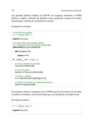 272 Processamento distribuído
que permite publicar objetos via TCP/IP. Na máquina servidora, o PYRO
publica o objeto, cuidando de detalhes como: protocolo, controle de sessão,
autenticação, controle de concorrência e outros.
Exemplo de servidor:
#!/usr/bin/env python
# -*- coding: utf-8 -*-
import Pyro.core
# A classe Pyro.core.ObjBase define
# o comportamento dos objetos distribuídos
class Dist(Pyro.core.ObjBase):
def calc(self, n):
return n**n
if __name__ == '__main__':
# Inicia a thread do servidor
Pyro.core.initServer()
# Cria o servidor
daemon = Pyro.core.Daemon()
# Publica o objeto
uri = daemon.connect(Dist(),'dist')
# Coloca o servidor em estado operacional
daemon.requestLoop()
Na máquina cliente, o programa usa o PYRO para evocar rotinas do servidor
e recebe os resultados, da mesma forma que um método de um objeto local.
Exemplo de cliente:
# -*- coding: utf-8 -*-
import Pyro.core
 