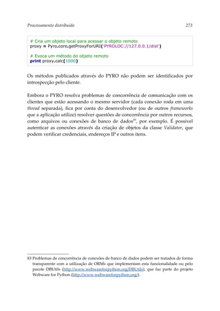 Processamento distribuído 273
# Cria um objeto local para acessar o objeto remoto
proxy = Pyro.core.getProxyForURI('PYROLOC://127.0.0.1/dist')
# Evoca um método do objeto remoto
print proxy.calc(1000)
Os métodos publicados através do PYRO não podem ser identificados por
introspecção pelo cliente.
Embora o PYRO resolva problemas de concorrência de comunicação com os
clientes que estão acessando o mesmo servidor (cada conexão roda em uma
thread separada), fica por conta do desenvolvedor (ou de outros frameworks
que a aplicação utilize) resolver questões de concorrência por outros recursos,
como arquivos ou conexões de banco de dados83
, por exemplo. É possível
autenticar as conexões através da criação de objetos da classe Validator, que
podem verificar credenciais, endereços IP e outros itens.
83 Problemas de concorrência de conexões de banco de dados podem ser tratados de forma
transparente com a utilização de ORMs que implementam esta funcionalidade ou pelo
pacote DBUtils (http://www.webwareforpython.org/DBUtils), que faz parte do projeto
Webware for Python (http://www.webwareforpython.org/).
 