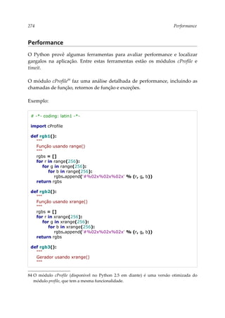 274 Performance
Performance
O Python provê algumas ferramentas para avaliar performance e localizar
gargalos na aplicação. Entre estas ferramentas estão os módulos cProfile e
timeit.
O módulo cProfile84
faz uma análise detalhada de performance, incluindo as
chamadas de função, retornos de função e exceções.
Exemplo:
# -*- coding: latin1 -*-
import cProfile
def rgb1():
"""
Função usando range()
"""
rgbs = []
for r in range(256):
for g in range(256):
for b in range(256):
rgbs.append('#%02x%02x%02x' % (r, g, b))
return rgbs
def rgb2():
"""
Função usando xrange()
"""
rgbs = []
for r in xrange(256):
for g in xrange(256):
for b in xrange(256):
rgbs.append('#%02x%02x%02x' % (r, g, b))
return rgbs
def rgb3():
"""
Gerador usando xrange()
"""
84 O módulo cProfile (disponível no Python 2.5 em diante) é uma versão otimizada do
módulo profile, que tem a mesma funcionalidade.
 