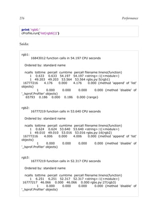 276 Performance
print 'rgb6:'
cProfile.run('list(rgb6())')
Saída:
rgb1:
16843012 function calls in 54.197 CPU seconds
Ordered by: standard name
ncalls tottime percall cumtime percall filename:lineno(function)
1 0.633 0.633 54.197 54.197 <string>:1(<module>)
1 49.203 49.203 53.564 53.564 rgbs.py:5(rgb1)
16777216 4.176 0.000 4.176 0.000 {method 'append' of 'list'
objects}
1 0.000 0.000 0.000 0.000 {method 'disable' of
'_lsprof.Profiler' objects}
65793 0.186 0.000 0.186 0.000 {range}
rgb2:
16777219 function calls in 53.640 CPU seconds
Ordered by: standard name
ncalls tottime percall cumtime percall filename:lineno(function)
1 0.624 0.624 53.640 53.640 <string>:1(<module>)
1 49.010 49.010 53.016 53.016 rgbs.py:16(rgb2)
16777216 4.006 0.000 4.006 0.000 {method 'append' of 'list'
objects}
1 0.000 0.000 0.000 0.000 {method 'disable' of
'_lsprof.Profiler' objects}
rgb3:
16777219 function calls in 52.317 CPU seconds
Ordered by: standard name
ncalls tottime percall cumtime percall filename:lineno(function)
1 6.251 6.251 52.317 52.317 <string>:1(<module>)
16777217 46.066 0.000 46.066 0.000 rgbs.py:27(rgb3)
1 0.000 0.000 0.000 0.000 {method 'disable' of
'_lsprof.Profiler' objects}
 