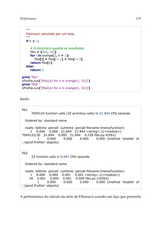 Performance 279
"""
Fibonacci calculado por um loop.
"""
if n > 1:
# O dicionário guarda os resultados
fibs = {0:1, 1:1}
for i in xrange(2, n + 1):
fibs[i] = fibs[i - 1] + fibs[i - 2]
return fibs[n]
else:
return 1
print 'fib1'
cProfile.run('[fib1(x) for x in xrange(1, 31)]')
print 'fib2'
cProfile.run('[fib2(x) for x in xrange(1, 31)]')
Saída:
fib1
7049124 function calls (32 primitive calls) in 21.844 CPU seconds
Ordered by: standard name
ncalls tottime percall cumtime percall filename:lineno(function)
1 0.000 0.000 21.844 21.844 <string>:1(<module>)
7049122/30 21.844 0.000 21.844 0.728 fibs.py:4(fib1)
1 0.000 0.000 0.000 0.000 {method 'disable' of
'_lsprof.Profiler' objects}
fib2
32 function calls in 0.001 CPU seconds
Ordered by: standard name
ncalls tottime percall cumtime percall filename:lineno(function)
1 0.000 0.000 0.001 0.001 <string>:1(<module>)
30 0.001 0.000 0.001 0.000 fibs.py:13(fib2)
1 0.000 0.000 0.000 0.000 {method 'disable' of
'_lsprof.Profiler' objects}
A performance do cálculo da série de Fibonacci usando um laço que preenche
 