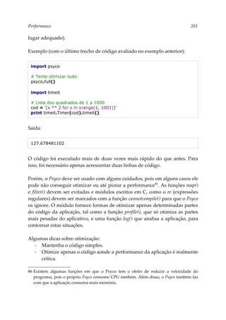 Performance 281
lugar adequado).
Exemplo (com o último trecho de código avaliado no exemplo anterior):
import psyco
# Tente otimizar tudo
psyco.full()
import timeit
# Lista dos quadrados de 1 a 1000
cod = '[x ** 2 for x in xrange(1, 1001)]'
print timeit.Timer(cod).timeit()
Saída:
127.678481102
O código foi executado mais de duas vezes mais rápido do que antes. Para
isso, foi necessário apenas acrescentar duas linhas de código.
Porém, o Psyco deve ser usado com alguns cuidados, pois em alguns casos ele
pode não conseguir otimizar ou até piorar a performance86
. As funções map()
e filter() devem ser evitadas e módulos escritos em C, como o re (expressões
regulares) devem ser marcados com a função cannotcompile() para que o Psyco
os ignore. O módulo fornece formas de otimizar apenas determinadas partes
do código da aplicação, tal como a função profile(), que só otimiza as partes
mais pesadas do aplicativo, e uma função log() que analisa a aplicação, para
contornar estas situações.
Algumas dicas sobre otimização:
▪ Mantenha o código simples.
▪ Otimize apenas o código aonde a performance da aplicação é realmente
crítica.
86 Existem algumas funções em que o Psyco tem o efeito de reduzir a velocidade do
programa, pois o próprio Psyco consome CPU também. Além disso, o Psyco também faz
com que a aplicação consuma mais memória.
 