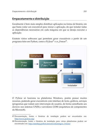 Empacotamento e distribuição 283
Empacotamento e distribuição
Geralmente é bem mais simples distribuir aplicações na forma de binário, em
que basta rodar um executável para iniciar a aplicação, do que instalar todas
as dependências necessárias em cada máquina em que se deseja executar a
aplicação.
Existem vários softwares que permitem gerar executáveis a partir de um
programa feito em Python, como o Py2exe87
e cx_Freeze88
.
O Py2exe só funciona na plataforma Windows, porém possui muitos
recursos, podendo gerar executáveis com interface de texto, gráficos, serviços
(programas que rodam sem intervenção do usuário, de forma semelhante aos
daemons nos sistemas UNIX) e servidores COM (arquitetura de componentes
da Microsoft).
87 Documentação, fontes e binários de instalação podem ser encontrados em:
http://www.py2exe.org/.
88 Documentação, fontes e binários de instalação para várias plataformas podem ser
encontrados em: http://starship.python.net/crew/atuining/cx_Freeze/.
Fontes
(*.py)
Bytecode
(*.pyc / *.pyo)
Binários
Interpretador e
dependências
Compilação Empacotamento
Instalador
Binários
 