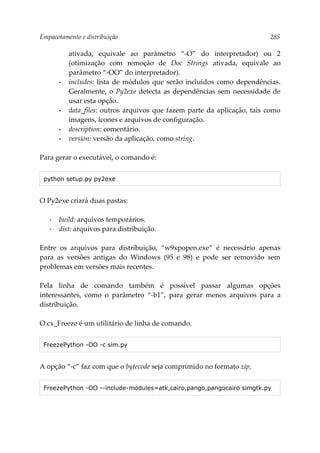 Empacotamento e distribuição 285
ativada, equivale ao parâmetro “-O” do interpretador) ou 2
(otimização com remoção de Doc Strings ativada, equivale ao
parâmetro “-OO” do interpretador).
• includes: lista de módulos que serão incluídos como dependências.
Geralmente, o Py2exe detecta as dependências sem necessidade de
usar esta opção.
• data_files: outros arquivos que fazem parte da aplicação, tais como
imagens, ícones e arquivos de configuração.
• description: comentário.
• version: versão da aplicação, como string.
Para gerar o executável, o comando é:
python setup.py py2exe
O Py2exe criará duas pastas:
▪ build: arquivos temporários.
▪ dist: arquivos para distribuição.
Entre os arquivos para distribuição, “w9xpopen.exe” é necessário apenas
para as versões antigas do Windows (95 e 98) e pode ser removido sem
problemas em versões mais recentes.
Pela linha de comando também é possível passar algumas opções
interessantes, como o parâmetro “-b1”, para gerar menos arquivos para a
distribuição.
O cx_Freeze é um utilitário de linha de comando.
FreezePython -OO -c sim.py
A opção “-c” faz com que o bytecode seja comprimido no formato zip.
FreezePython -OO --include-modules=atk,cairo,pango,pangocairo simgtk.py
 