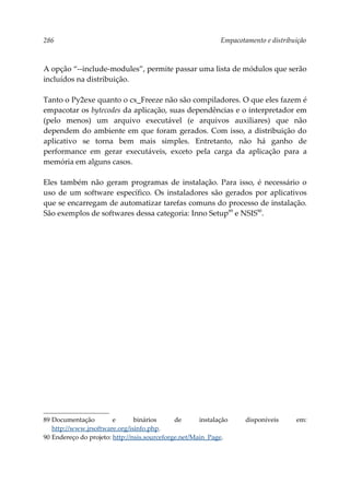 286 Empacotamento e distribuição
A opção “--include-modules”, permite passar uma lista de módulos que serão
incluídos na distribuição.
Tanto o Py2exe quanto o cx_Freeze não são compiladores. O que eles fazem é
empacotar os bytecodes da aplicação, suas dependências e o interpretador em
(pelo menos) um arquivo executável (e arquivos auxiliares) que não
dependem do ambiente em que foram gerados. Com isso, a distribuição do
aplicativo se torna bem mais simples. Entretanto, não há ganho de
performance em gerar executáveis, exceto pela carga da aplicação para a
memória em alguns casos.
Eles também não geram programas de instalação. Para isso, é necessário o
uso de um software específico. Os instaladores são gerados por aplicativos
que se encarregam de automatizar tarefas comuns do processo de instalação.
São exemplos de softwares dessa categoria: Inno Setup89
e NSIS90
.
89 Documentação e binários de instalação disponíveis em:
http://www.jrsoftware.org/isinfo.php.
90 Endereço do projeto: http://nsis.sourceforge.net/Main_Page.
 