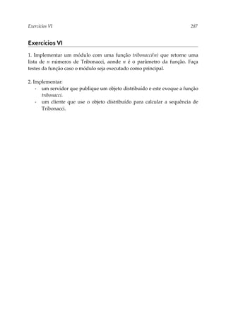 Exercícios VI 287
Exercícios VI
1. Implementar um módulo com uma função tribonacci(n) que retorne uma
lista de n números de Tribonacci, aonde n é o parâmetro da função. Faça
testes da função caso o módulo seja executado como principal.
2. Implementar:
▪ um servidor que publique um objeto distribuído e este evoque a função
tribonacci.
▪ um cliente que use o objeto distribuído para calcular a sequência de
Tribonacci.
 