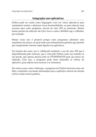 Integração com aplicativos 289
Integração com aplicativos
Python pode ser usado como linguagem script em vários aplicativos para
automatizar tarefas e adicionar novas funcionalidades, ou para oferecer seus
recursos para outro programa, através de uma API ou protocolo. Muitos
desses pacotes de software são Open Source, como o BrOffice.org e o Blender,
por exemplo.
Muitas vezes isso é possível porque esses programas adotaram uma
arquitetura de plugins, na qual existe uma infraestrutura genérica que permite
que componentes externos sejam ligados aos aplicativos.
Na maioria dos casos, isso é viabilizado mediante o uso de uma API que é
disponibilizada pelo software, que é vista pelo Python como um módulo ou
um pacote, que apenas precisa estar no PYTHONPATH para que possa ser
utilizado. Com isso, o programa pode fazer chamadas as rotinas do
aplicativo, para utilizar seus recursos e se comunicar.
Em outros casos, como o Inkscape, o programa em Python funciona como um
filtro, recebendo e enviando informações para o aplicativo através de entrada
(stdin) e saída (stdout) padrões.
 