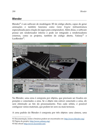 290 Blender
Blender
Blender91
é um software de modelagem 3D de código aberto, capaz de gerar
animações e também funciona como Game Engine (infraestrutura
especializada para criação de jogos para computador). Além disso, o software
possui um renderizador interno e pode ser integrado a renderizadores
externos, como os projetos, também de código aberto, Yafaray92
e
LuxRender93
.
No Blender, uma cena é composta por objetos, que precisam ser fixados em
posições e conectados a cena. Se o objeto não estiver conectado a cena, ele
será eliminado ao fim do processamento. Para cada sólido, é possível
configurar vários materiais, que podem ter zero ou mais texturas.
A cena padrão do Blender é composta por três objetos: uma câmera, uma
91 Documentação, fontes e binários podem ser encontrados em: http://www.blender.org/.
92 Página do projeto: http://www.yafaray.org/.
93 Site oficial: http://www.luxrender.net/.
 