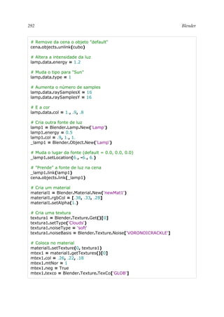 292 Blender
# Remove da cena o objeto "default"
cena.objects.unlink(cubo)
# Altera a intensidade da luz
lamp.data.energy = 1.2
# Muda o tipo para "Sun"
lamp.data.type = 1
# Aumenta o número de samples
lamp.data.raySamplesX = 16
lamp.data.raySamplesY = 16
# E a cor
lamp.data.col = 1., .9, .8
# Cria outra fonte de luz
lamp1 = Blender.Lamp.New('Lamp')
lamp1.energy = 0.5
lamp1.col = .9, 1., 1.
_lamp1 = Blender.Object.New('Lamp')
# Muda o lugar da fonte (default = 0.0, 0.0, 0.0)
_lamp1.setLocation(6., -6., 6.)
# "Prende" a fonte de luz na cena
_lamp1.link(lamp1)
cena.objects.link(_lamp1)
# Cria um material
material1 = Blender.Material.New('newMat1')
material1.rgbCol = [.38, .33, .28]
material1.setAlpha(1.)
# Cria uma textura
textura1 = Blender.Texture.Get()[0]
textura1.setType('Clouds')
textura1.noiseType = 'soft'
textura1.noiseBasis = Blender.Texture.Noise['VORONOICRACKLE']
# Coloca no material
material1.setTexture(0, textura1)
mtex1 = material1.getTextures()[0]
mtex1.col = .26, .22, .18
mtex1.mtNor = 1
mtex1.neg = True
mtex1.texco = Blender.Texture.TexCo['GLOB']
 