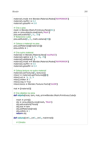 Blender 293
material1.mode += Blender.Material.Modes['RAYMIRROR']
material1.rayMirr = 0.2
material1.glossMir = 0.8
# Cria o piso
mesh = Blender.Mesh.Primitives.Plane(40.)
piso = cena.objects.new(mesh,'Mesh')
piso.setLocation(0., 0., .05)
# Rotaciona o piso
piso.setEuler(0., 0., math.radians(45))
# Coloca o material no piso
piso.setMaterials([material1])
piso.colbits = 1
# Cria outro material
material2 = Blender.Material.New('newMat2')
material2.rgbCol = [.77, .78, .79]
material2.setAlpha(1.)
material2.mode += Blender.Material.Modes['RAYMIRROR']
material2.rayMirr = 0.6
material2.glossMir = 0.4
# Coloca textura no outro material
material2.setTexture(0, textura1)
mtex2 = material2.getTextures()[0]
mtex2.col = .3, .3, .4
mtex2.mtNor = 1
mtex2.neg = True
mtex2.texco = Blender.Texture.TexCo['GLOB']
mat = [material2]
# Cria objetos na cena
def objeto(local, tam, mat, prim=Blender.Mesh.Primitives.Cube):
mesh = prim()
obj = cena.objects.new(mesh, 'Mesh')
obj.setLocation(*local)
obj.size = tam
obj.setMaterials(mat)
obj.colbits = 1
return obj
def coluna(x=0., y=0., z=0., mat=mat):
# Cilindro
 