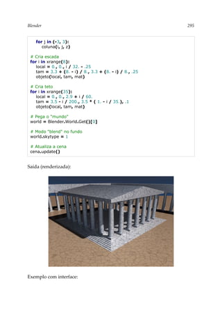 Blender 295
for j in (-3, 3):
coluna(i, j, z)
# Cria escada
for i in xrange(8):
local = 0., 0., i / 32. - .25
tam = 3.3 + (8. - i) / 8., 3.3 + (8. - i) / 8., .25
objeto(local, tam, mat)
# Cria teto
for i in xrange(35):
local = 0., 0., 2.9 + i / 60.
tam = 3.5 - i / 200., 3.5 * ( 1. - i / 35.), .1
objeto(local, tam, mat)
# Pega o "mundo"
world = Blender.World.Get()[0]
# Modo "blend" no fundo
world.skytype = 1
# Atualiza a cena
cena.update()
Saída (renderizada):
Exemplo com interface:
 