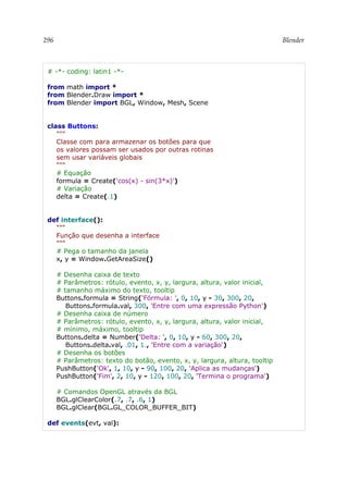 296 Blender
# -*- coding: latin1 -*-
from math import *
from Blender.Draw import *
from Blender import BGL, Window, Mesh, Scene
class Buttons:
"""
Classe com para armazenar os botões para que
os valores possam ser usados por outras rotinas
sem usar variáveis globais
"""
# Equação
formula = Create('cos(x) - sin(3*x)')
# Variação
delta = Create(.1)
def interface():
"""
Função que desenha a interface
"""
# Pega o tamanho da janela
x, y = Window.GetAreaSize()
# Desenha caixa de texto
# Parâmetros: rótulo, evento, x, y, largura, altura, valor inicial,
# tamanho máximo do texto, tooltip
Buttons.formula = String('Fórmula: ', 0, 10, y - 30, 300, 20,
Buttons.formula.val, 300, 'Entre com uma expressão Python')
# Desenha caixa de número
# Parâmetros: rótulo, evento, x, y, largura, altura, valor inicial,
# mínimo, máximo, tooltip
Buttons.delta = Number('Delta: ', 0, 10, y - 60, 300, 20,
Buttons.delta.val, .01, 1., 'Entre com a variação')
# Desenha os botões
# Parâmetros: texto do botão, evento, x, y, largura, altura, tooltip
PushButton('Ok', 1, 10, y - 90, 100, 20, 'Aplica as mudanças')
PushButton('Fim', 2, 10, y - 120, 100, 20, 'Termina o programa')
# Comandos OpenGL através da BGL
BGL.glClearColor(.7, .7, .6, 1)
BGL.glClear(BGL.GL_COLOR_BUFFER_BIT)
def events(evt, val):
 