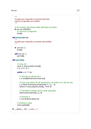 Blender 297
"""
Função que responde a eventos diversos,
menos os gerados por botões
"""
# Os eventos das teclas estão definidas em Draw
if evt == ESCKEY:
# Termina o programa
Exit()
def buttons(evt):
"""
Função que responde a eventos dos botões
"""
if evt == 2:
Exit()
elif evt == 1:
gen3d()
def gen3d():
# Cena 3D
cena = Scene.GetCurrent()
x = y = z = 0
while x < 2 * pi:
# Calcula os valores de z
z = eval(Buttons.formula.val)
# Cria uma esfera de 16 segmentos, 16 anéis e 0.1 BU de raio
s = Mesh.Primitives.UVsphere(16, 16, .1)
esfera = cena.objects.new(s, 'Mesh')
# Transfere a esfera para o local calculado
esfera.setLocation(x, y, z)
# Próximo x
x += Buttons.delta.val
# Atualiza a cena
cena.update()
if __name__ == '__main__':
 
