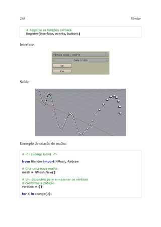 298 Blender
# Registra as funções callback
Register(interface, events, buttons)
Interface:
Saída:
Exemplo de criação de malha:
# -*- coding: latin1 -*-
from Blender import NMesh, Redraw
# Cria uma nova malha
mesh = NMesh.New()
# Um dicionário para armazenar os vértices
# conforme a posição
vertices = {}
for X in xrange(3):
 