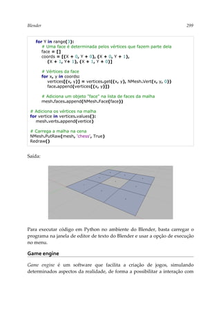 Blender 299
for Y in range(3):
# Uma face é determinada pelos vértices que fazem parte dela
face = []
coords = [(X + 0, Y + 0), (X + 0, Y + 1),
(X + 1, Y+ 1), (X + 1, Y + 0)]
# Vértices da face
for x, y in coords:
vertices[(x, y)] = vertices.get((x, y), NMesh.Vert(x, y, 0))
face.append(vertices[(x, y)])
# Adiciona um objeto "face" na lista de faces da malha
mesh.faces.append(NMesh.Face(face))
# Adiciona os vértices na malha
for vertice in vertices.values():
mesh.verts.append(vertice)
# Carrega a malha na cena
NMesh.PutRaw(mesh, 'chess', True)
Redraw()
Saída:
Para executar código em Python no ambiente do Blender, basta carregar o
programa na janela de editor de texto do Blender e usar a opção de execução
no menu.
Game engine
Game engine é um software que facilita a criação de jogos, simulando
determinados aspectos da realidade, de forma a possibilitar a interação com
 