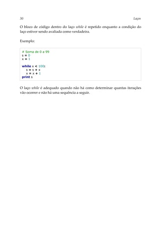 30 Laços
O bloco de código dentro do laço while é repetido enquanto a condição do
laço estiver sendo avaliada como verdadeira.
Exemplo:
# Soma de 0 a 99
s = 0
x = 1
while x < 100:
s = s + x
x = x + 1
print s
O laço while é adequado quando não há como determinar quantas iterações
vão ocorrer e não há uma sequência a seguir.
 