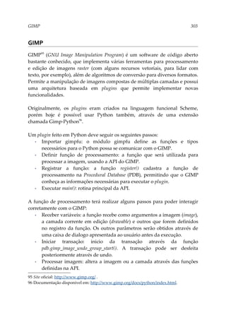 GIMP 303
GIMP
GIMP95
(GNU Image Manipulation Program) é um software de código aberto
bastante conhecido, que implementa várias ferramentas para processamento
e edição de imagens raster (com alguns recursos vetoriais, para lidar com
texto, por exemplo), além de algoritmos de conversão para diversos formatos.
Permite a manipulação de imagens compostas de múltiplas camadas e possui
uma arquitetura baseada em plugins que permite implementar novas
funcionalidades.
Originalmente, os plugins eram criados na linguagem funcional Scheme,
porém hoje é possível usar Python também, através de uma extensão
chamada Gimp-Python96
.
Um plugin feito em Python deve seguir os seguintes passos:
▪ Importar gimpfu: o módulo gimpfu define as funções e tipos
necessários para o Python possa se comunicar com o GIMP.
▪ Definir função de processamento: a função que será utilizada para
processar a imagem, usando a API do GIMP.
▪ Registrar a função: a função register() cadastra a função de
processamento na Procedural Database (PDB), permitindo que o GIMP
conheça as informações necessárias para executar o plugin.
▪ Executar main(): rotina principal da API.
A função de processamento terá realizar alguns passos para poder interagir
corretamente com o GIMP:
▪ Receber variáveis: a função recebe como argumentos a imagem (image),
a camada corrente em edição (drawable) e outros que forem definidos
no registro da função. Os outros parâmetros serão obtidos através de
uma caixa de dialogo apresentada ao usuário antes da execução.
▪ Iniciar transação: inicio da transação através da função
pdb.gimp_image_undo_group_start(). A transação pode ser desfeita
posteriormente através de undo.
▪ Processar imagem: altera a imagem ou a camada através das funções
definidas na API.
95 Site oficial: http://www.gimp.org/ .
96 Documentação disponível em: http://www.gimp.org/docs/python/index.html.
 