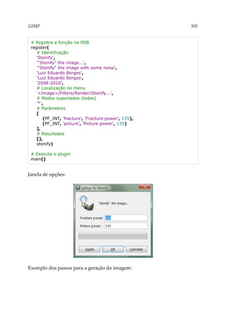 GIMP 305
# Registra a função na PDB
register(
# Identificação
'Stonify',
'"Stonify" the image...',
'"Stonify" the image with some noise',
'Luiz Eduardo Borges',
'Luiz Eduardo Borges',
'2008-2010',
# Localização no menu
'<Image>/Filters/Render/Stonify...',
# Modos suportados (todos)
'*',
# Parâmetros
[
(PF_INT, 'fracture', 'Fracture power', 135),
(PF_INT, 'picture', 'Picture power', 135)
],
# Resultados
[],
stonify)
# Executa o plugin
main()
Janela de opções:
Exemplo dos passos para a geração da imagem:
 