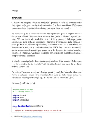 Inkscape 307
Inkscape
O editor de imagens vetoriais Inkscape97
permite o uso do Python como
linguagem script, para a criação de extensões. O aplicativo utiliza o SVG como
formato nativo e implementa vários recursos previstos no padrão.
As extensões para o Inkscape servem principalmente para a implementação
de filtros e efeitos. Enquanto outros aplicativos (como o Blender) apresentam
uma API na forma de módulos para o interpretador, o Inkscape passa
argumentos pela linha de comando e transfere informações pela entrada e
saída padrão do sistema operacional, de forma similar aos utilitários de
tratamento de texto encontrados em sistemas UNIX. Com isso, a extensão tem
acesso apenas aos elementos que fazem parte do documento, e não a interface
gráfica do aplicativo. Qualquer interação com o usuário durante a execução
fica por conta da extensão.
A criação e manipulação das estruturas de dados é feita usando XML, como
prevê a especificação do formato SVG, permitindo com isso o uso de módulos
como o ElementTree.
Para simplificar o processo, o Inkscape provê o módulo chamado inkex, que
define estruturas básicas para extensões. Com esse módulo, novas extensões
podem ser criadas por herança a partir de uma classe chamada Effect.
Exemplo (randomtext.py):
#! /usr/bin/env python
# -*- coding: latin1 -*-
import random
import inkex
import simplestyle
class RandomText(inkex.Effect):
"""
Repete um texto aleatoriamente dentro de uma área.
97 Site oficial: http://www.inkscape.org/.
 