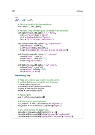 308 Inkscape
"""
def __init__(self):
# Evoca a inicialização da superclasse
inkex.Effect.__init__(self)
# Adiciona um parâmetro para ser recebido do Inkscape
self.OptionParser.add_option('-t', '--texto',
action = 'store', type = 'string',
dest = 'texto', default = 'Python',
help = 'Texto para ser randomizado')
self.OptionParser.add_option('-q', '--quantidade',
action='store', type='int',
dest='quantidade', default=20,
help='Quantidade de vezes que o texto irá aparecer')
self.OptionParser.add_option('-l', '--largura',
action='store', type='int',
dest='largura', default=1000,
help='Largura da área')
self.OptionParser.add_option('-c', '--altura',
action='store', type='int',
dest='altura', default=1000,
help='Altura da área')
def effect(self):
# Pega as variáveis que foram passadas como
# opções de linha de comando pelo Inkscape
texto = self.options.texto
quantidade = self.options.quantidade
largura = self.options.largura
altura = self.options.altura
# Raiz do SVG
svg = self.document.getroot()
# Altura e largura do documento
doc_largura = inkex.unittouu(svg.attrib['width'])
doc_altura = inkex.unittouu(svg.attrib['height'])
# Cria uma camada no documento
camada = inkex.etree.SubElement(svg, 'g')
camada.set(inkex.addNS('label', 'inkscape'), 'randomtext')
camada.set(inkex.addNS('groupmode', 'inkscape'), 'camada')
 