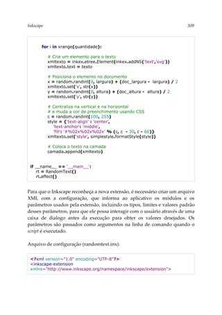 Inkscape 309
for i in xrange(quantidade):
# Cria um elemento para o texto
xmltexto = inkex.etree.Element(inkex.addNS('text','svg'))
xmltexto.text = texto
# Posiciona o elemento no documento
x = random.randint(0, largura) + (doc_largura - largura) / 2
xmltexto.set('x', str(x))
y = random.randint(0, altura) + (doc_altura - altura) / 2
xmltexto.set('y', str(y))
# Centraliza na vertical e na horizontal
# e muda a cor de preenchimento usando CSS
c = random.randint(100, 255)
style = {'text-align' : 'center',
'text-anchor': 'middle',
'fill': '#%02x%02x%02x' % (c, c - 30, c - 60)}
xmltexto.set('style', simplestyle.formatStyle(style))
# Coloca o texto na camada
camada.append(xmltexto)
if __name__ == '__main__':
rt = RandomText()
rt.affect()
Para que o Inkscape reconheça a nova extensão, é necessário criar um arquivo
XML com a configuração, que informa ao aplicativo os módulos e os
parâmetros usados pela extensão, incluindo os tipos, limites e valores padrão
desses parâmetros, para que ele possa interagir com o usuário através de uma
caixa de dialogo antes da execução para obter os valores desejados. Os
parâmetros são passados como argumentos na linha de comando quando o
script é executado.
Arquivo de configuração (randomtext.inx):
<?xml version="1.0" encoding="UTF-8"?>
<inkscape-extension
xmlns="http://www.inkscape.org/namespace/inkscape/extension">
 