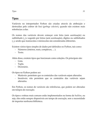 Tipos 31
Tipos
Variáveis no interpretador Python são criadas através da atribuição e
destruídas pelo coletor de lixo (garbage colector), quando não existem mais
referências a elas.
Os nomes das variáveis devem começar com letra (sem acentuação) ou
sublinhado (_) e seguido por letras (sem acentuação), dígitos ou sublinhados
(_), sendo que maiúsculas e minúsculas são consideradas diferentes.
Existem vários tipos simples de dados pré-definidos no Python, tais como:
▪ Números (inteiros, reais, complexos, ... ).
▪ Texto.
Além disso, existem tipos que funcionam como coleções. Os principais são:
▪ Lista.
▪ Tupla.
▪ Dicionário.
Os tipos no Python podem ser:
▪ Mutáveis: permitem que os conteúdos das variáveis sejam alterados.
▪ Imutáveis: não permitem que os conteúdos das variáveis sejam
alterados.
Em Python, os nomes de variáveis são referências, que podem ser alteradas
em tempos de execução.
Os tipos e rotinas mais comuns estão implementados na forma de builtins, ou
seja, eles estão sempre disponíveis em tempo de execução, sem a necessidade
de importar nenhuma biblioteca.
 