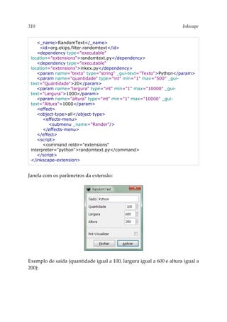 310 Inkscape
<_name>RandomText</_name>
<id>org.ekips.filter.randomtext</id>
<dependency type="executable"
location="extensions">randomtext.py</dependency>
<dependency type="executable"
location="extensions">inkex.py</dependency>
<param name="texto" type="string" _gui-text="Texto">Python</param>
<param name="quantidade" type="int" min="1" max="500" _gui-
text="Quantidade">20</param>
<param name="largura" type="int" min="1" max="10000" _gui-
text="Largura">1000</param>
<param name="altura" type="int" min="1" max="10000" _gui-
text="Altura">1000</param>
<effect>
<object-type>all</object-type>
<effects-menu>
<submenu _name="Render"/>
</effects-menu>
</effect>
<script>
<command reldir="extensions"
interpreter="python">randomtext.py</command>
</script>
</inkscape-extension>
Janela com os parâmetros da extensão:
Exemplo de saída (quantidade igual a 100, largura igual a 600 e altura igual a
200):
 