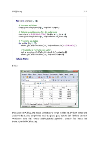 BrOffice.org 313
for lin in xrange(1, 6):
# Numera as linhas
sheet.getCellByPosition(0, lin).setValue(lin)
# Coloca somatórios no fim de cada linha
formula = '=SUM(B%d:D%d)' % (lin + 1, lin + 1)
sheet.getCellByPosition(4, lin).setFormula(formula)
# Preenche os dados
for col in (1, 2, 3):
sheet.getCellByPosition(col, lin).setFormula('=10*RAND()')
# Substitui a fórmula pelo valor
val = sheet.getCellByPosition(col, lin).getValue()
sheet.getCellByPosition(col, lin).setValue(val)
return None
Saída:
Para que o BrOffice.org possa identificar o script escrito em Python como um
arquivo de macro, ele precisa estar na pasta para scripts em Python, que no
Windows fica em “BasisshareScriptspython”, dentro da pasta de
instalação do BrOffice.org.
 