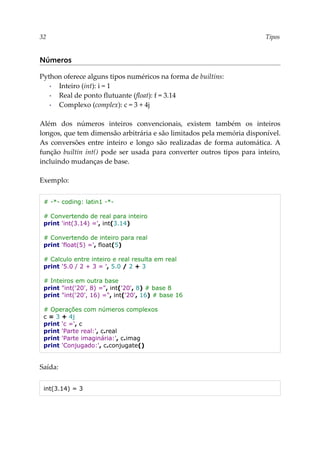 32 Tipos
Números
Python oferece alguns tipos numéricos na forma de builtins:
▪ Inteiro (int): i = 1
▪ Real de ponto flutuante (float): f = 3.14
▪ Complexo (complex): c = 3 + 4j
Além dos números inteiros convencionais, existem também os inteiros
longos, que tem dimensão arbitrária e são limitados pela memória disponível.
As conversões entre inteiro e longo são realizadas de forma automática. A
função builtin int() pode ser usada para converter outros tipos para inteiro,
incluindo mudanças de base.
Exemplo:
# -*- coding: latin1 -*-
# Convertendo de real para inteiro
print 'int(3.14) =', int(3.14)
# Convertendo de inteiro para real
print 'float(5) =', float(5)
# Calculo entre inteiro e real resulta em real
print '5.0 / 2 + 3 = ', 5.0 / 2 + 3
# Inteiros em outra base
print "int('20', 8) =", int('20', 8) # base 8
print "int('20', 16) =", int('20', 16) # base 16
# Operações com números complexos
c = 3 + 4j
print 'c =', c
print 'Parte real:', c.real
print 'Parte imaginária:', c.imag
print 'Conjugado:', c.conjugate()
Saída:
int(3.14) = 3
 
