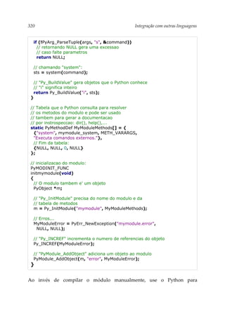320 Integração com outras linguagens
if (!PyArg_ParseTuple(args, "s", &command))
// retornando NULL gera uma excessao
// caso falte parametros
return NULL;
// chamando "system":
sts = system(command);
// "Py_BuildValue" gera objetos que o Python conhece
// "i" significa inteiro
return Py_BuildValue("i", sts);
}
// Tabela que o Python consulta para resolver
// os metodos do modulo e pode ser usado
// tambem para gerar a documentacao
// por instrospeccao: dir(), help(),...
static PyMethodDef MyModuleMethods[] = {
{"system", mymodule_system, METH_VARARGS,
"Executa comandos externos."},
// Fim da tabela:
{NULL, NULL, 0, NULL}
};
// inicializacao do modulo:
PyMODINIT_FUNC
initmymodule(void)
{
// O modulo tambem e' um objeto
PyObject *m;
// "Py_InitModule" precisa do nome do modulo e da
// tabela de metodos
m = Py_InitModule("mymodule", MyModuleMethods);
// Erros...
MyModuleError = PyErr_NewException("mymodule.error",
NULL, NULL);
// "Py_INCREF" incrementa o numero de referencias do objeto
Py_INCREF(MyModuleError);
// "PyModule_AddObject" adiciona um objeto ao modulo
PyModule_AddObject(m, "error", MyModuleError);
}
Ao invés de compilar o módulo manualmente, use o Python para
 