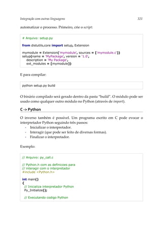 Integração com outras linguagens 321
automatizar o processo. Primeiro, crie o script:
# Arquivo: setup.py
from distutils.core import setup, Extension
mymodule = Extension('mymodule', sources = ['mymodule.c'])
setup(name = 'MyPackage', version = '1.0',
description = 'My Package',
ext_modules = [mymodule])
E para compilar:
python setup.py build
O binário compilado será gerado dentro da pasta “build”. O módulo pode ser
usado como qualquer outro módulo no Python (através de import).
C -> Python
O inverso também é possível. Um programa escrito em C pode evocar o
interpretador Python seguindo três passos:
▪ Inicializar o interpretador.
▪ Interagir (que pode ser feito de diversas formas).
▪ Finalizar o interpretador.
Exemplo:
// Arquivo: py_call.c
// Python.h com as definicoes para
// interagir com o interpretador
#include <Python.h>
int main()
{
// Inicializa interpretador Python
Py_Initialize();
// Executando codigo Python
 