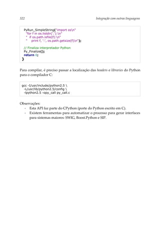 322 Integração com outras linguagens
PyRun_SimpleString("import osn"
"for f in os.listdir('.'):n"
" if os.path.isfile(f):n"
" print f, ':', os.path.getsize(f)n");
// Finaliza interpretador Python
Py_Finalize();
return 0;
}
Para compilar, é preciso passar a localização das headers e libraries do Python
para o compilador C:
gcc -I/usr/include/python2.5 
-L/usr/lib/python2.5/config 
-lpython2.5 -opy_call py_call.c
Observações:
▪ Esta API faz parte do CPython (porte do Python escrito em C).
▪ Existem ferramentas para automatizar o processo para gerar interfaces
para sistemas maiores: SWIG, Boost.Python e SIP.
 