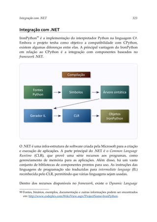 Integração com .NET 323
Integração com .NET
IronPython99
é a implementação do interpretador Python na linguagem C#.
Embora o projeto tenha como objetivo a compatibilidade com CPython,
existem algumas diferenças entre elas. A principal vantagem do IronPython
em relação ao CPython é a integração com componentes baseados no
framework .NET.
O .NET é uma infra-estrutura de software criada pela Microsoft para a criação
e execução de aplicações. A parte principal do .NET é o Common Language
Runtime (CLR), que provê uma série recursos aos programas, como
gerenciamento de memória para as aplicações. Além disso, há um vasto
conjunto de bibliotecas de componentes prontos para uso. As instruções das
linguagens de programação são traduzidas para intermediate language (IL)
reconhecida pelo CLR, permitindo que várias linguagens sejam usadas.
Dentro dos recursos disponíveis no framework, existe o Dynamic Language
99 Fontes, binários, exemplos, documentação e outras informações podem ser encontrados
em: http://www.codeplex.com/Wiki/View.aspx?ProjectName=IronPython.
Fontes
Python
Símbolos Árvore sintática
CLR
Compilação
Objetos
IronPython
Gerador IL
 