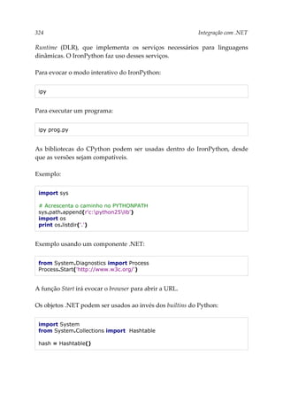 324 Integração com .NET
Runtime (DLR), que implementa os serviços necessários para linguagens
dinâmicas. O IronPython faz uso desses serviços.
Para evocar o modo interativo do IronPython:
ipy
Para executar um programa:
ipy prog.py
As bibliotecas do CPython podem ser usadas dentro do IronPython, desde
que as versões sejam compatíveis.
Exemplo:
import sys
# Acrescenta o caminho no PYTHONPATH
sys.path.append(r'c:python25lib')
import os
print os.listdir('.')
Exemplo usando um componente .NET:
from System.Diagnostics import Process
Process.Start('http://www.w3c.org/')
A função Start irá evocar o browser para abrir a URL.
Os objetos .NET podem ser usados ao invés dos builtins do Python:
import System
from System.Collections import Hashtable
hash = Hashtable()
 