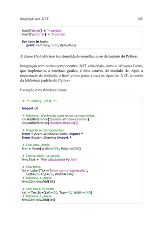 Integração com .NET 325
hash['baixo'] = '4 cordas'
hash['guitarra'] = '6 cordas'
for item in hash:
print item.Key, '=>', item.Value
A classe Hashtable tem funcionalidade semelhante ao dicionário do Python.
Integração com outros componentes .NET adicionais, como o Windows Forms,
que implementa a interface gráfica, é feita através do módulo clr. Após a
importação do módulo, o IronPython passa a usar os tipos do .NET, ao invés
da biblioteca padrão do Python.
Exemplo com Windows Forms:
# -*- coding: utf-8 -*-
import clr
# Adiciona referências para esses componentes
clr.AddReference('System.Windows.Forms')
clr.AddReference('System.Drawing')
# Importa os componentes
from System.Windows.Forms import *
from System.Drawing import *
# Cria uma janela
frm = Form(Width=200, Height=200)
# Coloca título na janela
frm.Text = 'Mini calculadora Python'
# Cria texto
lbl = Label(Text='Entre com a expressão:',
Left=20, Top=20, Width=140)
# Adiciona a janela
frm.Controls.Add(lbl)
# Cria caixa de texto
txt = TextBox(Left=20, Top=60, Width=140)
# Adiciona a janela
frm.Controls.Add(txt)
 
