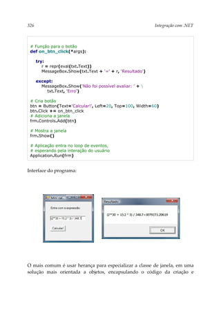 326 Integração com .NET
# Função para o botão
def on_btn_click(*args):
try:
r = repr(eval(txt.Text))
MessageBox.Show(txt.Text + '=' + r, 'Resultado')
except:
MessageBox.Show('Não foi possível avaliar: ' + 
txt.Text, 'Erro')
# Cria botão
btn = Button(Text='Calcular!', Left=20, Top=100, Width=60)
btn.Click += on_btn_click
# Adiciona a janela
frm.Controls.Add(btn)
# Mostra a janela
frm.Show()
# Aplicação entra no loop de eventos,
# esperando pela interação do usuário
Application.Run(frm)
Interface do programa:
O mais comum é usar herança para especializar a classe de janela, em uma
solução mais orientada a objetos, encapsulando o código da criação e
 