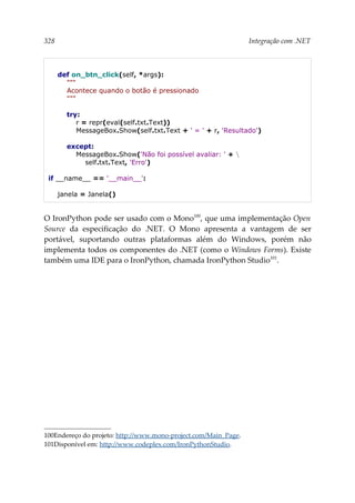 328 Integração com .NET
def on_btn_click(self, *args):
"""
Acontece quando o botão é pressionado
"""
try:
r = repr(eval(self.txt.Text))
MessageBox.Show(self.txt.Text + ' = ' + r, 'Resultado')
except:
MessageBox.Show('Não foi possível avaliar: ' + 
self.txt.Text, 'Erro')
if __name__ == '__main__':
janela = Janela()
O IronPython pode ser usado com o Mono100
, que uma implementação Open
Source da especificação do .NET. O Mono apresenta a vantagem de ser
portável, suportando outras plataformas além do Windows, porém não
implementa todos os componentes do .NET (como o Windows Forms). Existe
também uma IDE para o IronPython, chamada IronPython Studio101
.
100Endereço do projeto: http://www.mono-project.com/Main_Page.
101Disponível em: http://www.codeplex.com/IronPythonStudio.
 
